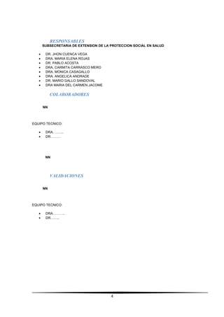 RESPONSABLES
SUBSECRETARIA DE EXTENSION DE LA PROTECCION SOCIAL EN SALUD
• DR. JHON CUENCA VEGA
• DRA. MARIA ELENA ROJAS
• DR. PABLO ACOSTA
• DRA. CARMITA CARRASCO MERO
• DRA. MONICA CASAGALLO
• DRA. ANGELICA ANDRADE
• DR. MARIO GALLO SANDOVAL
• DRA MARIA DEL CARMEN JACOME
COLABORADORES
NN
EQUIPO TECNICO:
• DRA. ……..
• DR………
NN
VALIDACIONES
NN
EQUIPO TECNICO:
• DRA………..
• DR……..
4
 