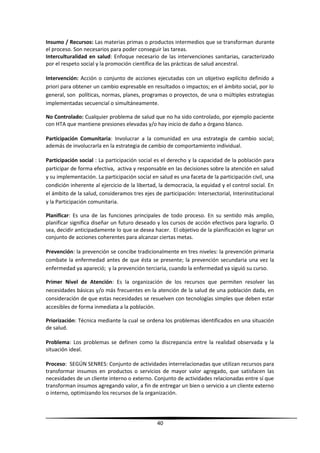 Insumo / Recursos: Las materias primas o productos intermedios que se transforman durante
el proceso. Son necesarios para poder conseguir las tareas.
Interculturalidad en salud: Enfoque necesario de las intervenciones sanitarias, caracterizado
por el respeto social y la promoción científica de las prácticas de salud ancestral.
Intervención: Acción o conjunto de acciones ejecutadas con un objetivo explícito definido a
priori para obtener un cambio expresable en resultados o impactos; en el ámbito social, por lo
general, son políticas, normas, planes, programas o proyectos, de una o múltiples estrategias
implementadas secuencial o simultáneamente.
No Controlado: Cualquier problema de salud que no ha sido controlado, por ejemplo paciente
con HTA que mantiene presiones elevadas y/o hay inicio de daño a órgano blanco.
Participación Comunitaria: Involucrar a la comunidad en una estrategia de cambio social;
además de involucrarla en la estrategia de cambio de comportamiento individual.
Participación social : La participación social es el derecho y la capacidad de la población para
participar de forma efectiva, activa y responsable en las decisiones sobre la atención en salud
y su implementación. La participación social en salud es una faceta de la participación civil, una
condición inherente al ejercicio de la libertad, la democracia, la equidad y el control social. En
el ámbito de la salud, consideramos tres ejes de participación: Intersectorial, Interinstitucional
y la Participación comunitaria.
Planificar: Es una de las funciones principales de todo proceso. En su sentido más amplio,
planificar significa diseñar un futuro deseado y los cursos de acción efectivos para lograrlo. O
sea, decidir anticipadamente lo que se desea hacer. El objetivo de la planificación es lograr un
conjunto de acciones coherentes para alcanzar ciertas metas.
Prevención: la prevención se concibe tradicionalmente en tres niveles: la prevención primaria
combate la enfermedad antes de que ésta se presente; la prevención secundaria una vez la
enfermedad ya apareció; y la prevención terciaria, cuando la enfermedad ya siguió su curso.
Primer Nivel de Atención: Es la organización de los recursos que permiten resolver las
necesidades básicas y/o más frecuentes en la atención de la salud de una población dada, en
consideración de que estas necesidades se resuelven con tecnologías simples que deben estar
accesibles de forma inmediata a la población.
Priorización: Técnica mediante la cual se ordena los problemas identificados en una situación
de salud.
Problema: Los problemas se definen como la discrepancia entre la realidad observada y la
situación ideal.
Proceso: SEGÚN SENRES: Conjunto de actividades interrelacionadas que utilizan recursos para
transformar insumos en productos o servicios de mayor valor agregado, que satisfacen las
necesidades de un cliente interno o externo. Conjunto de actividades relacionadas entre sí que
transforman insumos agregando valor, a fin de entregar un bien o servicio a un cliente externo
o interno, optimizando los recursos de la organización.
40
 