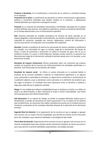 Producto o Resultado: Es la manifestación o concreción de un esfuerzo o actividad realizada
en un proyecto.
Promoción de la salud: La combinación de educación en salud e intervenciones organizativas,
políticas y económicas diseñadas para facilitar cambios en la conducta, y adaptaciones
medioambientales que mejorarán o protegerán la salud.
Proyecto: Es un conjunto de actividades relacionadas y coordinadas, ejecutado por un equipo
humano definido, para alcanzar unos objetivos específicos y resolver un problema identificado,
en un tiempo determinado y con un financiamiento específico.
Red: Conjunto articulado de unidades prestadoras de servicios de salud, ubicadas en un
espacio geográfico, interrelacionadas funcionalmente, con distinta complejidad y por lo tanto
capacidad de resolución, apoyadas por normas, reglamentos, sistema de información y
recursos que ofrecen una respuesta a las necesidades de la población.
Resuelto: Cuando un problema de salud se ha solucionado de manera completa y satisfactoria
por ejemplo: una comunidad con agua no clorada, luego de la intervención del Equipo de
Salud, a través de promoción y prevención se realiza la cloración de agua, esto es ya un
problema resuelto. En cuanto a enfermedad por ejemplo cuando tenemos un paciente con
Neumonía que luego de la intervención realizada el paciente queda sano y sin secuelas, a esto
llamaremos resuelto.
Resultado de impacto institucional: Efectos producidos sobre una institución que produce
cambios en la gestión de los recursos y/o redireccionamiento de actividades planificadas o a
planificar. Está relacionado con los procesos de calidad.
Resultado de impacto social: Se refiere al cambio efectuado en la sociedad debido al
producto de las acciones realizadas e implican un mejoramiento significativo y, en algunos
casos, perdurable o sustentable en el tiempo, en alguna de las condiciones o características de
la población objetivo y que se plantearon como esenciales en la definición del problema que
dio origen al proyecto. Un resultado final suele expresarse como un beneficio a mediano y
largo plazo obtenido por la población atendida
Riesgo: Es una medida que refleja la probabilidad de que se produzca un hecho o un daño a la
salud o sus determinantes, es decir representa la mayor o menor vulnerabilidad que tienen
ciertos grupos para sufrir determinados daños.
Sala Situacional: Es un espacio de trabajo, en donde se conjugan diferentes saberes para la
identificación y estudio de situaciones de salud coyunturales o no, el análisis de los factores
que los determinan, las soluciones más viables y factibles de acuerdo con el contexto local y el
monitoreo y evaluación de los resultados obtenidos después de la aplicación de las decisiones
tomadas.
Segundo Nivel de Atención: Es la organización de los servicios en que se agregan y agrupan
mas recursos con un mayor nivel de complejidad, que atiende los eventos menos frecuentes
pero más complejos y que requieren habilidades y tecnologías de tipo medio.
Tercer Nivel de Atención: Organización de los servicios en que se agrupan más recursos con un
nivel de complejidad mayor para atender eventos altamente complejos, de menor ocurrencia y
para cuya atención se precisa habilidades especializadas y tecnología avanzada.
41
 