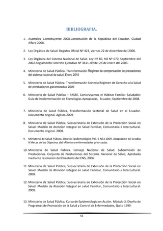 BIBLIOGRAFIA.
1. Asamblea Constituyente 2008.Constitución de la República del Ecuador. Ciudad
Alfaro 2008.
2. Ley Orgánica de Salud. Registro Oficial Nº 423, viernes 22 de diciembre del 2006.
3. Ley Orgánica del Sistema Nacional de Salud. Ley Nº 80, RO Nº 670, Septiembre del
2002.Reglamento: Decreto Ejecutivo Nº 3611, 09 del 28 de enero del 2003.
4. Ministerio de Salud Pública. Transformación Régimen de compensación de prestaciones
del sistema nacional de salud. Enero 2010
5. Ministerio de Salud Pública. Transformación SectorialRégimen de Derecho a la Salud
de prestaciones garantizadas 2009
6. Ministerio de Salud Pública – PASSE, Construyamos el Hábitat Familiar Saludable:
Guía de implementación de Tecnologías Apropiadas, Ecuador, Septiembre de 2008.
7. Ministerio de Salud Pública, Transformación Sectorial de Salud en el Ecuador.
Documento original. Agosto 2009.
8. Ministerio de Salud Pública, Subsecretaría de Extensión de la Protección Social en
Salud. Modelo de Atención Integral en Salud Familiar, Comunitaria e Intercultural.
Documento original. 2008.
9. Ministerio de Salud Pública. Boletín Epidemiológico Vol. 6 N53 2009. Adaptación de la tabla
9 Metas de los Objetivos del Milenio y enfermedades priorizadas
10. Ministerio de Salud Pública. Consejo Nacional de Salud. Subcomisión de
Prestaciones. Conjunto de Prestaciones del Sistema Nacional de Salud, Aprobado
mediante resolución del Directorio del CNS, 2006.
11. Ministerio de Salud Pública, Subsecretaría de Extensión de la Protección Social en
Salud. Modelo de Atención Integral en salud Familiar, Comunitario e Intercultural.
2008.
12. Ministerio de Salud Pública, Subsecretaría de Extensión de la Protección Social en
Salud. Modelo de Atención Integral en salud Familiar, Comunitario e Intercultural.
2008.
13. Ministerio de Salud Pública, Curso de Epidemiologia en Acción. Módulo 3, Diseño de
Programas de Promoción de la Salud y Control de Enfermedades, Quito 1999.
43
 