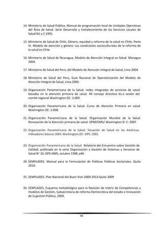 14. Ministerio de Salud Pública, Manual de programación local de Unidades Operativas
del Área de Salud. Serie Desarrollo y Fortalecimiento de los Servicios Locales de
Salud N1 y 2 1995.
15. Ministerio de Salud de Chile, Género, equidad y reforma de la salud en Chile; Parte
IV. Modelo de atención y género: Las condiciones socioculturales de la reforma de
la salud en Chile
16. Ministerio de Salud de Nicaragua, Modelo de Atención Integral en Salud. Managua
2004.
17. Ministerio de Salud del Perú, del Modelo de Atención Integral de Salud, Lima 2004.
18. Ministerio de Salud del Perú, Guía Nacional de Operativización del Modelo de
Atención Integral de Salud, Lima 2004.
19. Organización Panamericana de la Salud. redes integradas de servicios de salud
basadas en la atención primaria de salud. 49 consejo directivo 61.a sesión del
comité regional Washington DC: 2.009.
20. Organización Panamericana de la Salud. Curso de Atención Primaria en salud.
Washington DC: 2.008.
21. Organización Panamericana de la Salud. Organización Mundial de la Salud.
Renovación de la Atención primaria de salud. OPM/OMS/ Washington D: C: 2007
22. Organización Panamericana de la Salud. Situación de Salud en las Américas.
Indicadores básicos 2001.Washington,DC: OPS; 2001
23. Organización Panamericana de la Salud Relatoría del Encuentro sobre Gestión de
Calidad, publicada en la serie Organización y Gestión de Sistemas y Servicios de
Salud N° 10, OPS-OMS, octubre 1998, p46
24. SEMPLADES. Manual para la Formulación de Políticas Públicas Sectoriales. Quito
2010.
25. SEMPLADES. Plan Nacional del Buen Vivir 2009-2013.Quito 2009
26. SENPLADES, Esquema metodológico para la Revisión de matriz de Competencias y
modelos de Gestión, Subsecretaría de reforma Democrática del estado e Innovación
de la gestión Pública, 2009.
44
 