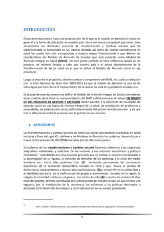 INTRODUCCIÓN
El presente documento hace una presentación de lo que es el modelo de atención en salud en
general y la forma de aplicación en nuestro país. Parte del marco conceptual que tiene como
antecedente los diferentes procesos de transformación y cambios sociales que ha
experimentado la humanidad en las últimas décadas así como las nuevas concepciones en
salud los cuales han sido incorporados a nuestro marco Constitucional y que definen las
características del Modelo de Atención de Ecuador que será conocido como Modelo de
Atención Integral en Salud (MAIS); En este punto también se hace referencia rápida de los
procesos de reforma llevado a cabo por nuestro país y el actual planteamiento de la
Transformación de Sector salud en el que se define al Modelo de Atención como un eje
prioritario.
Luego se describe el propósito, objetivos metas y componente del MAIS, los cuales se articulan
con al Plan Nacional de Buen Vivir 2009-2013 ya que el modelo de atención es una de las
estrategias que contribuye al mejoramiento de la calidad de vida de la población ecuatoriana.
El alcance de este documento es definir al Modelo de Atención Integral en Salud y de orientar
al personal de salud sobre su nuevo rol dentro del MAIS enfatizando que el trabajo EN EQUIPO
DE LOS PROCESOS DE GESTION Y ATENCION deben apuntar a la obtención de resultados de
impacto social en una lógica de manejo integral de la salud, de priorización de problemas y
necesidades, de participación social, del fortalecimiento del primer nivel de atención y de una
fuerte articulación entre la provisión con la gestión de los servicios.
1. ANTECEDENTES
Los transformaciones y cambios sociales así como las nuevas concepciones y prácticas en salud
iniciadas a fines del siglo XX , definen a los Modelos de Atención los cuales se desarrollaron a
través de los procesos de REFORMA iniciados por los diferentes países.
Si hablamos de las transformaciones o cambios sociales hacemos referencia a las respuestas
adaptativas individuales y colectivas de las naciones a sus entornos económicos y políticos
inmediatos, 1
esto debido a la crisis mundial generada por un manejo económico encaminado a
la acumulación de la riqueza, la violación de derechos de las personas, a la crisis del medio
ambiente etc.; entre ellas podemos citar: (1) revolución permanente del crecimiento
económico. 2) La revolución democrática iniciado en 1970 y que busca el cambio de
democracias representativas a democracias participativas. (3)La revolución en la solidaridad y
la identidad que trata de la reafirmación de grupos y movimientos basados en la región, la
religión, la etnicidad, el idioma, el género, los estilos de vida (4)La revolución ambiental. Que
tiene dos facetas; primera constituida por la destrucción del mundo natural en que vivimos y la
segunda, por la movilización de la conciencia, los esfuerzos y las políticas destinados a
detenerla (5) El desarrollo tecnológico y de la información en un mundo globalizado.
1
Neil J. Smelser. Transformaciones y los cambios sociales http://www.unesco.org/issj/rics156/smelserspa.html
6
 