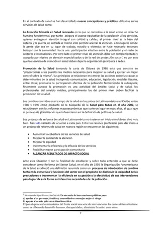 En el contexto de salud se han desarrollado nuevas concepciones y prácticas utilizadas en los
servicios de salud como:
La Atención Primaria en Salud renovada en la que se considera a la salud como un derecho
humano fundamental, por tanto asegura el acceso equitativo de la población a los servicios,
quienes entregaran atención integral con calidad y calidez, el primer nivel es la base del
sistema y la puerta de entrada al mismo esto permite acercar la atención a los lugares donde
la gente vive sea en su lugar de trabajo, estudio o vivienda; se hace necesario entonces
trabajar con la comunidad hacia una participación efectiva entre la población y el resto de
sectores e instituciones. Por otro lado el primer nivel de atención debe ser complementado y
apoyado por niveles de atención especializados y de la red de protección social2
, es por esto
que los servicios de atención en salud deben dejar la organización jerárquica a redes.
Promoción de la Salud tomando la carta de Ottawa de 1986 esta que consiste en
“proporcionar a los pueblos los medios necesarios para mejorar su salud y ejercer un mejor
control sobre la misma”. Sus principios se relacionan en centrar las acciones sobre las causas o
determinantes de la salud incluyendo comunicación, educación, legislación, medidas fiscales,
entre otras; promueve la participación efectiva de la población favoreciendo la autoayuda;
finalmente aunque la promoción es una actividad del ámbito social y de salud, los
profesionales del servicio médico, principalmente los del primer nivel deben facilitar la
promoción de la salud.
Los cambios ocurridos en el campo de la salud en los países de Latinoamérica y el Caribe entre
1980 y 1990 como producto de la búsqueda de la Salud para todos en el año 2000, se
relacionaron con las reformas macroeconómicas que tuvieron lugar en esos años, al igual que
al proceso de globalización que influenciaron en la definición de políticas de salud.
Los procesos de reforma de salud en Latinoamérica no tuvieron un inicio simultáneo, sino más
bien han sido variados de acuerdo a cada país. Entre las razones planteadas para dar inicio a
un proceso de reforma de salud en nuestra región se encuentran las siguientes:
• Aumentar la cobertura de los servicios de salud
• Mejorar la calidad de la atención
• Mejorar la equidad
• Incrementar la eficiencia y la eficacia de los servicios
• Posibilitar mayor participación comunitaria
• ALCANZAR RESULTADOS DE IMPACTO SOCIAL
Ante esta situación y con la finalidad de establecer y sobre todo entender a que se debe
considerar como Reforma del Sector Salud, en el año de 1995 la Organización Panamericana
de la Salud estableció una definición resumida como un procesos de introducción de cambios
tanto en la estructura y funciones del sector con el propósito de disminuir la inequidad de las
prestaciones e incrementar la eficiencia en su gestión y la efectividad de sus intervenciones
para lograr de esta forma satisfacer las necesidades de la población.
2
Se entenderá por Protección Social: Es una serie de intervenciones públicas para:
a) ayudar a las personas, familias y comunidades a manejar mejor el riesgo
b) apoyar a los más pobres en situación crítica.
El país dispone en los ministerios del frente social una serie de intervenciones los cuales deben articularse
como es el bono de desarrollo humano, discapacidades, aliméntate Ecuador, entre otros.
7
 