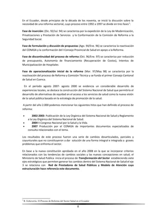 En el Ecuador, desde principios de la década de los noventa, se inició la discusión sobre la
necesidad de una reforma sectorial, cuyo proceso entre 1992 a 1997 se divide en tres fases3
:
Fase de inserción: (Dic. 92/Jul. 94) se caracteriza por la expedición de la Ley de Modernización,
Privatizaciones y Prestación de Servicios y la Conformación de la Comisión de Reforma a la
Seguridad Social.
Fase de formulación y discusión de propuestas (Ago. 94/Ene. 96) se caracteriza la reactivación
del CONASA y la conformación del I Consejo Provincial de Salud en apoyo a la Reforma.
Fase de discontinuidad del proceso de reforma (Oct. 96/Ene. 97) se caracteriza por reducción
de presupuesto, Autonomía de financiamiento (Recuperación de Costos), Intentos de
Municipalización de Hospitales
Fase de operacionalización inicial de la reforma (Mar. 97/May 98) se caracteriza por la
reactivación del proceso de Reforma y Comisión Técnica y se funda el primer Consejo Cantonal
de Salud en Cuenca.
En el período agosto 2007- agosto 2000 se evidencia un considerable desarrollo de
experiencias locales, se destaca la construcción del Sistema Nacional de Salud que permitiría el
desarrollo de alternativas de equidad en el acceso a los servicios de salud como la nueva visión
de la salud pública basada en la estrategia de promoción de la salud.
A partir del año 2.000 podemos mencionar los siguientes hitos que han definido el proceso de
reforma:
• 2002-2003: Publicación de la Ley Orgánica del Sistema Nacional de Salud y Reglamento
a la Ley Orgánica del Sistema Nacional de Salud.
• 2004 II Congreso Nacional por la Salud y la Vida.
• 2007 Producción por el CONASA de importantes documentos especializados de
consulta relacionados con el tema.
Los resultados de este proceso fueron una serie de cambios desarticulados, parciales y
coyunturales que no constituyeron a dar solución de una forma integral e integrada a graves
problemas que enfrenta el sector.
En base a la nueva constitución aprobada en el año 2008 en la que se incorporar criterios
relacionados con las tendencias de cambios sociales y las nuevas concepciones en salud; el
Ministerio de Salud Publica inicia el proceso de Transformación del Sector estableciendo siete
ejes estratégicos que permiten generar los cambios dentro del Sistema Nacional de Salud el eje
3 se relaciona con Red de Prestadores de Salud Públicos y Modelo de Atención cuya
estructuración hace referencia este documento.
3
R. Echeverría. El Proceso de Reforma del Sector Salud en el Ecuador
8
 