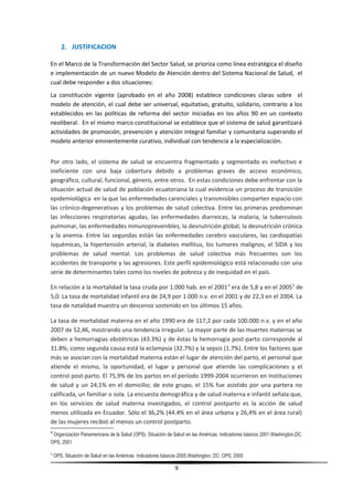 2. JUSTIFICACION
En el Marco de la Transformación del Sector Salud, se prioriza como línea estratégica el diseño
e implementación de un nuevo Modelo de Atención dentro del Sistema Nacional de Salud, el
cual debe responder a dos situaciones:
La constitución vigente (aprobado en el año 2008) establece condiciones claras sobre el
modelo de atención, el cual debe ser universal, equitativo, gratuito, solidario, contrario a los
establecidos en las políticas de reforma del sector iniciadas en los años 90 en un contexto
neoliberal. En el mismo marco constitucional se establece que el sistema de salud garantizará
actividades de promoción, prevención y atención integral familiar y comunitaria superando el
modelo anterior eminentemente curativo, individual con tendencia a la especialización.
Por otro lado, el sistema de salud se encuentra fragmentado y segmentado es inefectivo e
ineficiente con una baja cobertura debido a problemas graves de acceso económico,
geográfico, cultural, funcional, género, entre otros. En estas condiciones debe enfrentar con la
situación actual de salud de población ecuatoriana la cual evidencia un proceso de transición
epidemiológica en la que las enfermedades carenciales y transmisibles comparten espacio con
las crónico-degenerativas y los problemas de salud colectiva. Entre las primeras predominan
las infecciones respiratorias agudas, las enfermedades diarreicas, la malaria, la tuberculosis
pulmonar, las enfermedades inmunoprevenibles, la desnutrición global, la desnutrición crónica
y la anemia. Entre las segundas están las enfermedades cerebro vasculares, las cardiopatías
isquémicas, la hipertensión arterial, la diabetes mellitus, los tumores malignos, el SIDA y los
problemas de salud mental. Los problemas de salud colectiva más frecuentes son los
accidentes de transporte y las agresiones. Este perfil epidemiológico está relacionado con una
serie de determinantes tales como los niveles de pobreza y de inequidad en el país.
En relación a la mortalidad la tasa cruda por 1.000 hab. en el 20014
era de 5,8 y en el 20055
de
5,0. La tasa de mortalidad infantil era de 24,9 por 1.000 n.v. en el 2001 y de 22,3 en el 2004. La
tasa de natalidad muestra un descenso sostenido en los últimos 15 años.
La tasa de mortalidad materna en el año 1990 era de 117,2 por cada 100.000 n.v. y en el año
2007 de 52,46, mostrando una tendencia irregular. La mayor parte de las muertes maternas se
deben a hemorragias obstétricas (43.3%) y de éstas la hemorragia post-parto corresponde al
31.8%; como segunda causa está la eclampsia (32.7%) y la sepsis (1.7%). Entre los factores que
más se asocian con la mortalidad materna están el lugar de atención del parto, el personal que
atiende el mismo, la oportunidad, el lugar y personal que atiende las complicaciones y el
control post-parto. El 75,9% de los partos en el período 1999-2004 ocurrieron en instituciones
de salud y un 24,1% en el domicilio; de este grupo, el 15% fue asistido por una partera no
calificada, un familiar o sola. La encuesta demográfica y de salud materna e infantil señala que,
en los servicios de salud materna investigados, el control postparto es la acción de salud
menos utilizada en Ecuador. Sólo el 36,2% (44.4% en el área urbana y 26,4% en el área rural)
de las mujeres recibió al menos un control postparto.
4
Organización Panamericana de la Salud (OPS). Situación de Salud en las Américas. Indicadores básicos 2001.Washington,DC:
OPS; 2001
5
OPS. Situación de Salud en las Américas. Indicadores básicos 2005.Washington, DC: OPS; 2005
9
 