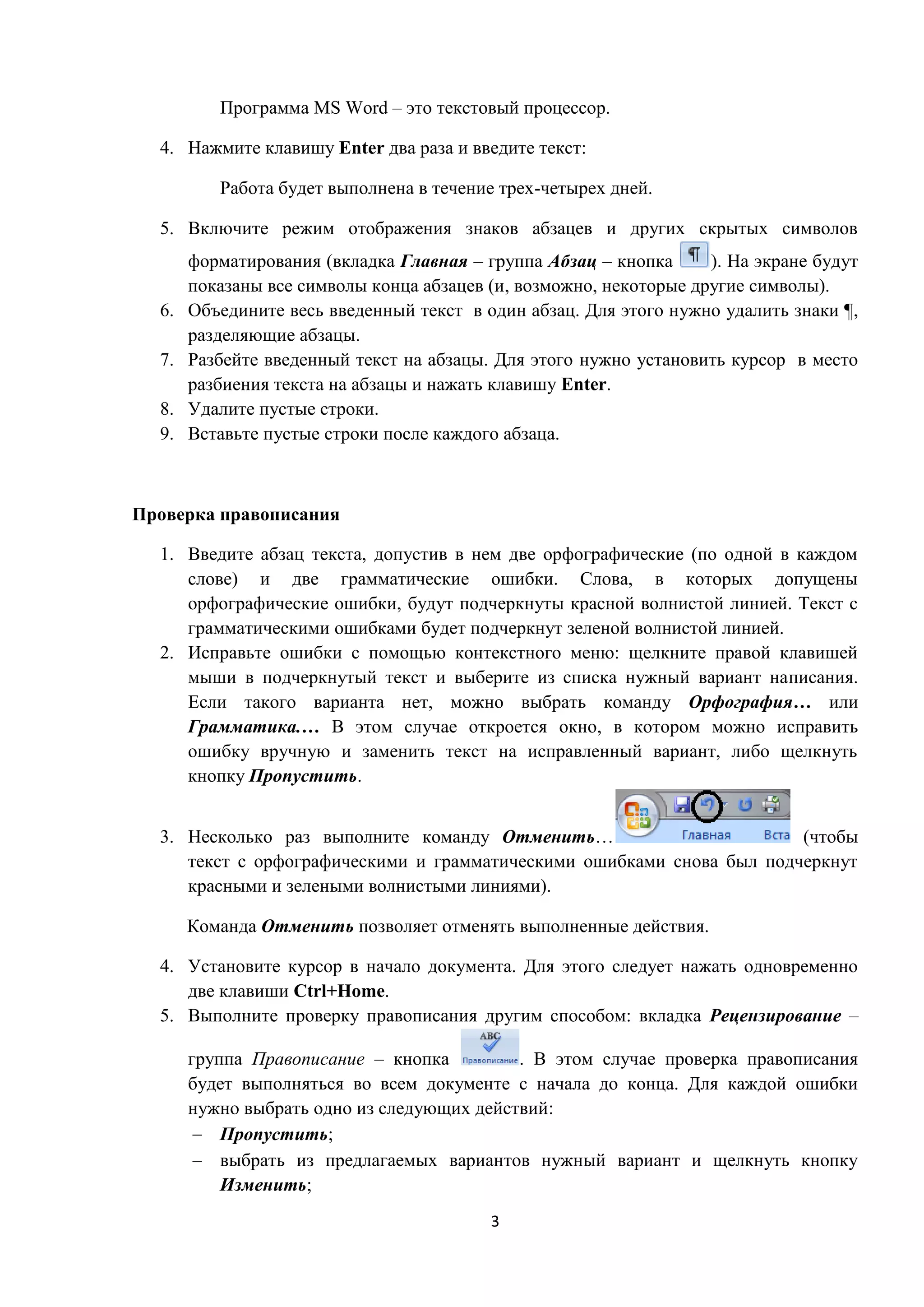 3
Программа MS Word – это текстовый процессор.
4. Нажмите клавишу Enter два раза и введите текст:
Работа будет выполнена в течение трех-четырех дней.
5. Включите режим отображения знаков абзацев и других скрытых символов
форматирования (вкладка Главная – группа Абзац – кнопка ). На экране будут
показаны все символы конца абзацев (и, возможно, некоторые другие символы).
6. Объедините весь введенный текст в один абзац. Для этого нужно удалить знаки ¶,
разделяющие абзацы.
7. Разбейте введенный текст на абзацы. Для этого нужно установить курсор в место
разбиения текста на абзацы и нажать клавишу Enter.
8. Удалите пустые строки.
9. Вставьте пустые строки после каждого абзаца.
Проверка правописания
1. Введите абзац текста, допустив в нем две орфографические (по одной в каждом
слове) и две грамматические ошибки. Слова, в которых допущены
орфографические ошибки, будут подчеркнуты красной волнистой линией. Текст с
грамматическими ошибками будет подчеркнут зеленой волнистой линией.
2. Исправьте ошибки с помощью контекстного меню: щелкните правой клавишей
мыши в подчеркнутый текст и выберите из списка нужный вариант написания.
Если такого варианта нет, можно выбрать команду Орфография… или
Грамматика.… В этом случае откроется окно, в котором можно исправить
ошибку вручную и заменить текст на исправленный вариант, либо щелкнуть
кнопку Пропустить.
3. Несколько раз выполните команду Отменить… (чтобы
текст с орфографическими и грамматическими ошибками снова был подчеркнут
красными и зелеными волнистыми линиями).
Команда Отменить позволяет отменять выполненные действия.
4. Установите курсор в начало документа. Для этого следует нажать одновременно
две клавиши Ctrl+Home.
5. Выполните проверку правописания другим способом: вкладка Рецензирование –
группа Правописание – кнопка . В этом случае проверка правописания
будет выполняться во всем документе с начала до конца. Для каждой ошибки
нужно выбрать одно из следующих действий:
 Пропустить;
 выбрать из предлагаемых вариантов нужный вариант и щелкнуть кнопку
Изменить;
 