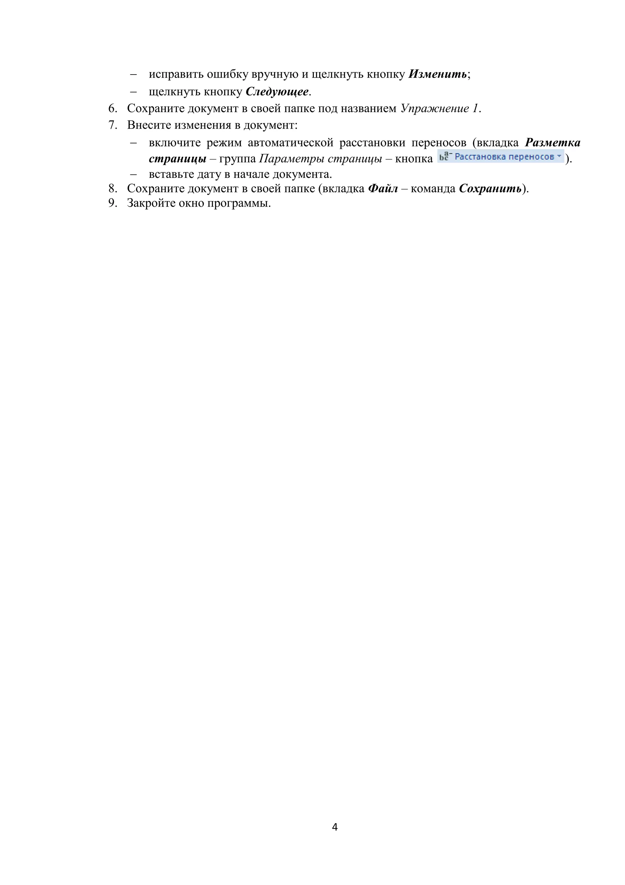 4
 исправить ошибку вручную и щелкнуть кнопку Изменить;
 щелкнуть кнопку Следующее.
6. Сохраните документ в своей папке под названием Упражнение 1.
7. Внесите изменения в документ:
 включите режим автоматической расстановки переносов (вкладка Разметка
страницы – группа Параметры страницы – кнопка ).
 вставьте дату в начале документа.
8. Сохраните документ в своей папке (вкладка Файл – команда Сохранить).
9. Закройте окно программы.
 