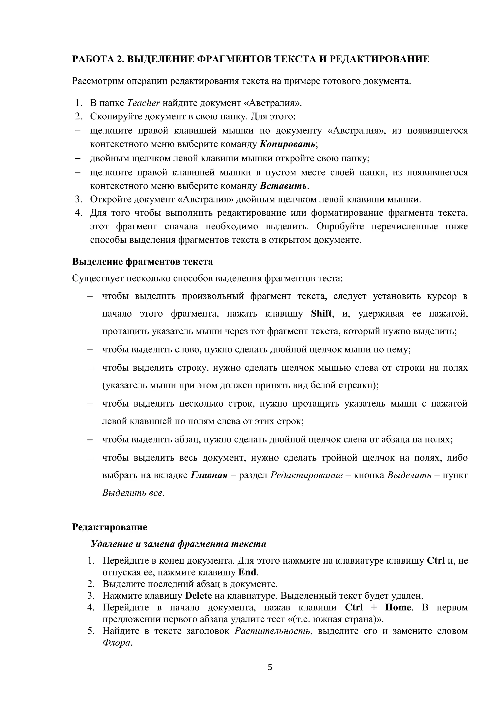 5
РАБОТА 2. ВЫДЕЛЕНИЕ ФРАГМЕНТОВ ТЕКСТА И РЕДАКТИРОВАНИЕ
Рассмотрим операции редактирования текста на примере готового документа.
1. В папке Teacher найдите документ «Австралия».
2. Скопируйте документ в свою папку. Для этого:
 щелкните правой клавишей мышки по документу «Австралия», из появившегося
контекстного меню выберите команду Копировать;
 двойным щелчком левой клавиши мышки откройте свою папку;
 щелкните правой клавишей мышки в пустом месте своей папки, из появившегося
контекстного меню выберите команду Вставить.
3. Откройте документ «Австралия» двойным щелчком левой клавиши мышки.
4. Для того чтобы выполнить редактирование или форматирование фрагмента текста,
этот фрагмент сначала необходимо выделить. Опробуйте перечисленные ниже
способы выделения фрагментов текста в открытом документе.
Выделение фрагментов текста
Существует несколько способов выделения фрагментов теста:
 чтобы выделить произвольный фрагмент текста, следует установить курсор в
начало этого фрагмента, нажать клавишу Shift, и, удерживая ее нажатой,
протащить указатель мыши через тот фрагмент текста, который нужно выделить;
 чтобы выделить слово, нужно сделать двойной щелчок мыши по нему;
 чтобы выделить строку, нужно сделать щелчок мышью слева от строки на полях
(указатель мыши при этом должен принять вид белой стрелки);
 чтобы выделить несколько строк, нужно протащить указатель мыши с нажатой
левой клавишей по полям слева от этих строк;
 чтобы выделить абзац, нужно сделать двойной щелчок слева от абзаца на полях;
 чтобы выделить весь документ, нужно сделать тройной щелчок на полях, либо
выбрать на вкладке Главная – раздел Редактирование – кнопка Выделить – пункт
Выделить все.
Редактирование
Удаление и замена фрагмента текста
1. Перейдите в конец документа. Для этого нажмите на клавиатуре клавишу Ctrl и, не
отпуская ее, нажмите клавишу End.
2. Выделите последний абзац в документе.
3. Нажмите клавишу Delete на клавиатуре. Выделенный текст будет удален.
4. Перейдите в начало документа, нажав клавиши Ctrl + Home. В первом
предложении первого абзаца удалите тест «(т.е. южная страна)».
5. Найдите в тексте заголовок Растительность, выделите его и замените словом
Флора.
 