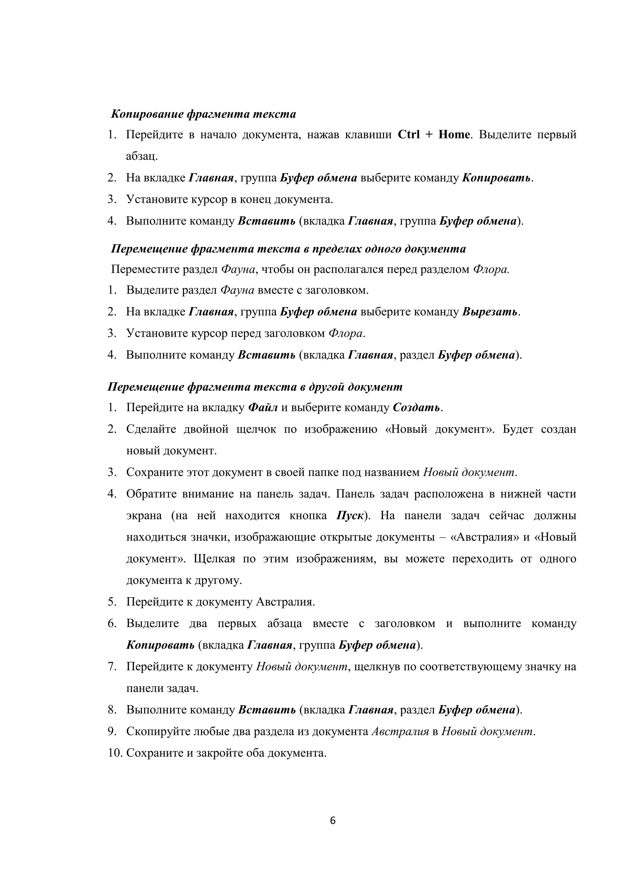 6
Копирование фрагмента текста
1. Перейдите в начало документа, нажав клавиши Ctrl + Home. Выделите первый
абзац.
2. На вкладке Главная, группа Буфер обмена выберите команду Копировать.
3. Установите курсор в конец документа.
4. Выполните команду Вставить (вкладка Главная, группа Буфер обмена).
Перемещение фрагмента текста в пределах одного документа
Переместите раздел Фауна, чтобы он располагался перед разделом Флора.
1. Выделите раздел Фауна вместе с заголовком.
2. На вкладке Главная, группа Буфер обмена выберите команду Вырезать.
3. Установите курсор перед заголовком Флора.
4. Выполните команду Вставить (вкладка Главная, раздел Буфер обмена).
Перемещение фрагмента текста в другой документ
1. Перейдите на вкладку Файл и выберите команду Создать.
2. Сделайте двойной щелчок по изображению «Новый документ». Будет создан
новый документ.
3. Сохраните этот документ в своей папке под названием Новый документ.
4. Обратите внимание на панель задач. Панель задач расположена в нижней части
экрана (на ней находится кнопка Пуск). На панели задач сейчас должны
находиться значки, изображающие открытые документы – «Австралия» и «Новый
документ». Щелкая по этим изображениям, вы можете переходить от одного
документа к другому.
5. Перейдите к документу Австралия.
6. Выделите два первых абзаца вместе с заголовком и выполните команду
Копировать (вкладка Главная, группа Буфер обмена).
7. Перейдите к документу Новый документ, щелкнув по соответствующему значку на
панели задач.
8. Выполните команду Вставить (вкладка Главная, раздел Буфер обмена).
9. Скопируйте любые два раздела из документа Австралия в Новый документ.
10. Сохраните и закройте оба документа.
 