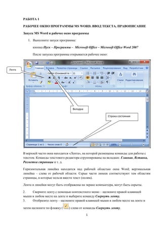 1
РАБОТА 1
РАБОЧЕЕ ОКНО ПРОГРАММЫ MS WORD. ВВОД ТЕКСТА. ПРАВОПИСАНИЕ
Запуск MS Word и рабочее окно программы
1. Выполните запуск программы:
кнопка Пуск – Программы – Microsoft Office – Microsoft Office Word 2007
После запуска программы открывается рабочее окно:
В верхней части окна находится «Лента», на которой размещены команды для работы с
текстом. Команды текстового редактора сгруппированы на вкладках: Главная, Вставка,
Разметка страницы и т. д.
Горизонтальная линейка находится над рабочей областью окна Word; вертикальная
линейка – слева от рабочей области. Серые части линеек соответствуют тем областям
страницы, в которые нельзя ввести текст (полям).
Лента и линейки могут быть отображены на экране компьютера, могут быть скрыты.
2. Сверните ленту с помощью контекстного меню – щелкните правой клавишей
мыши в любом месте на ленте и выберите команду Свернуть ленту.
3. Отобразите ленту – щелкните правой клавишей мыши в любом месте на ленте и
затем щелкните по флажку ( ) слева от команды Свернуть ленту.
Лента
Вкладка
Строка состояния
 