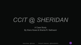 CCIT @ SHERIDAN
A Case Study
By Kiera Howe & Shanta R. Nathwani
Kiera Howe - @Xxowe Shanta R. Nathwani - @ShantaDotCa 1
 