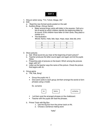 DAY 4
1. Sing an action song, “Ti-il, Tuhod, Abaga, Ulo”
2. Drill:
a. Read the new formed words posted on the wall.
b. Auditory Bingo. (Group Game)
 Make several bingo cards with letter in the squares. Call out a
list of words by which children identify the beginning letter by
its sound. If the children have letter on their cards, they place a
marker on it.
 The illustration:
Words: Kama, mata, tata, taya, maya, saya, tasa ata, ama
k t m
m a t
y k y
3. Show pictures
a. Ask: What sound do you hear at the beginning of each picture?
b. Teacher produces the letter sound again and again and let the pupils
follow.
c. Presenting sets of pictures on the board. Which among the pictures
begin with /k/?
d. Listen as the teacher says the name of the picture. Check the picture
that begins with /k/.
4. Group game
a. “Pik, Pak, Bong”
 Group the pupils into 3.
 Give word cards to each group; let them arrange the words to form
phrases using a model.
Ex. sa kama
+ =
 Let them post the arranged phrases on the chalkboard.
 Teacher with the pupils will read the phrases.
b. Primer Track with Big Box
1. Use the big box from the primer track on Kk.
2. Choose a sentence making word
“kaka”
7
kama sa kamasa
 