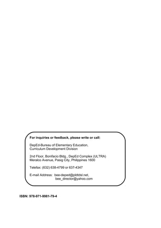 ISBN: 978-971-9981-79-4
For inquiries or feedback, please write or call:
DepEd-Bureau of Elementary Education,
Curriculum Development Division
2nd Floor, Bonifacio Bldg., DepEd Complex (ULTRA)
Meralco Avenue, Pasig City, Philippines 1600
Telefax: (632) 638-4799 or 637-4347
E-mail Address: bee-deped@pldtdsl.net,
bee_director@yahoo.com
 
