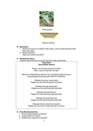 - Kaka (spider)
- Kisame (ceiling)
B. Motivation
1. Show the picture of a spider to the pupils. Let the pupils describe what
they have seen.
2. Motive Question:
Nganong nawala ang kaka?
C. Reading the Story
Teacher reads the story using the big book while pupils listen.
“Ang Kaka”
Gea Catalan Alonso
Dunay usa ka kaka sa kama ni Karla.
Dako ug itom ang kolor sa kaka.
Nakurat si Karla dihang nakit-an niya ang dakong kaka sa kama.
Iyang gibugaw ang kaka apan wala kini nipahawa.
Gitawag niya ang iyang mama.
Pagtan-aw nila nahimong duha ang kaka.
Gitawag nila ang iyang papa.
Pagtan-aw nila nahimong tulo ang kaka
Gitawag nila ang ilang iro.
Pagtan-aw nila nahimong upat ang kaka.
Gitawag nila ang ilang iring.
Pagtan-aw nila nahimong lima ang kaka.
Gitawag nila ang mga tiki sa kisame.
Pagtan-aw nila wala na ang mga kaka sa kama.
D. Post Reading Activity:
1. Kinsa ang gihisgotan sa istorya?
2. Unsay nakit-an ni Karla?
3. Nakakita ba usab kamo og kaka?
2
 