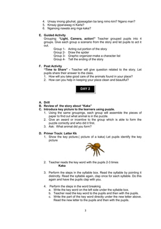 4. Unsay imong gibuhat, gipasagdan ba lang nimo kini? Ngano man?
5. Kinsay gipanawag ni Karla?
6. Nganong nawala ang mga kaka?
E. Guided Activity
Grouping: “Light, Camera, action!” Teacher grouped pupils into 4
groups. Give each group a scenario from the story and let pupils to act it
out.
Group 1- Acting out portion of the story
Group 2- Draw the spider
Group 3- Graphic organizer-make a character list
Group 4- Tell the ending of the story
F. Post Activity
“Time to Share” - Teacher will give question related to the story. Let
pupils share their answer to the class.
1. How will you take good care of the animals found in your place?
2. How can you help in keeping your place clean and beautiful?
DAY 2
A. Drill
B. Review of the story about “Kaka”
C. Introduce key picture to the learners using puzzle.
1. Using the same groupings, each group will assemble the pieces of
paper to find out what animal is in the puzzle.
2. Give an award or incentive to the group which is able to form the
puzzle correctly and who did it first.
3. Ask: What animal did you form?
D. Primer Track: Letter Kk
1. Show the key picture.( picture of a kaka) Let pupils identify the key
picture
2. Teacher reads the key word with the pupils 2-3 times
Kaka
3. Perform the steps in the syllable box. Read the syllable by pointing it
distinctly. Read the syllable again, clap once for each syllable. Do this
again and have the pupils clap with you.
4. Perform the steps in the word breaking
a. Write the key word on the left side under the syllable box.
b. Teacher read the key word to the pupils and then with the pupils.
c. Write the part of the key word directly under the new letter above.
Read the new letter to the pupils and then with the pupils.
3
 