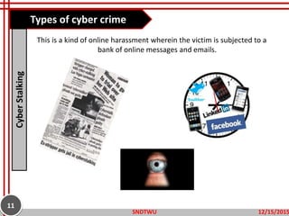This is a kind of online harassment wherein the victim is subjected to a
bank of online messages and emails.
Types of cyber crimeCyberStalking
12/15/2015SNDTWU
11
 
