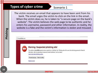 The victim receives an email that appears to have been sent from his
bank. The email urges the victim to click on the link in the email.
When the victim does so, he is taken to “a secure page on the bank’s
website”. The victim believes the web page to be authentic and he
enters his username, password and other information. In reality, the
website is a fake and the victim’s information is stolen and misused.
Phishing Scenario 1
12/15/2015SNDTWU
16
Types of cyber crime
 