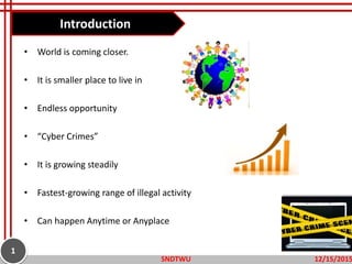 Introduction
• World is coming closer.
• It is smaller place to live in
• Endless opportunity
• “Cyber Crimes”
• It is growing steadily
• Fastest-growing range of illegal activity
• Can happen Anytime or Anyplace
12/15/2015SNDTWU
1
 