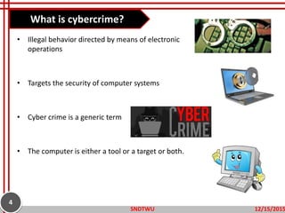 • Illegal behavior directed by means of electronic
operations
• Targets the security of computer systems
• Cyber crime is a generic term
• The computer is either a tool or a target or both.
What is cybercrime?
12/15/2015SNDTWU
4
 