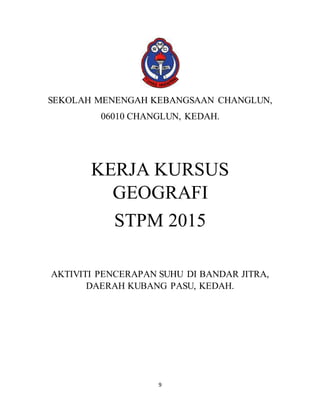 9
SEKOLAH MENENGAH KEBANGSAAN CHANGLUN,
06010 CHANGLUN, KEDAH.
KERJA KURSUS
GEOGRAFI
STPM 2015
AKTIVITI PENCERAPAN SUHU DI BANDAR JITRA,
DAERAH KUBANG PASU, KEDAH.
 