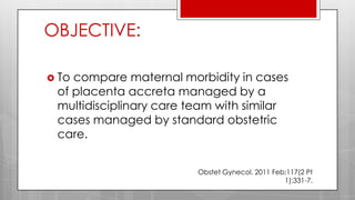 OBJECTIVE:
 To compare maternal morbidity in cases
of placenta accreta managed by a
multidisciplinary care team with similar
cases managed by standard obstetric
care.
Obstet Gynecol. 2011 Feb;117(2 Pt
1):331-7.
 