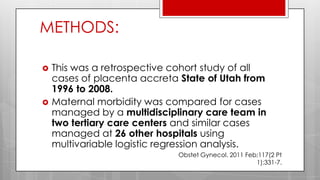 METHODS:
 This was a retrospective cohort study of all
cases of placenta accreta State of Utah from
1996 to 2008.
 Maternal morbidity was compared for cases
managed by a multidisciplinary care team in
two tertiary care centers and similar cases
managed at 26 other hospitals using
multivariable logistic regression analysis.
Obstet Gynecol. 2011 Feb;117(2 Pt
1):331-7.
 