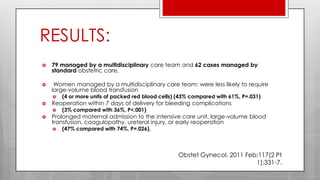 RESULTS:
 79 managed by a multidisciplinary care team and 62 cases managed by
standard obstetric care.
 Women managed by a multidisciplinary care team: were less likely to require
large-volume blood transfusion
 (4 or more units of packed red blood cells) (43% compared with 61%, P=.031)
 Reoperation within 7 days of delivery for bleeding complications
 (3% compared with 36%, P<.001)
 Prolonged maternal admission to the intensive care unit, large-volume blood
transfusion, coagulopathy, ureteral injury, or early reoperation
 (47% compared with 74%, P=.026).
Obstet Gynecol. 2011 Feb;117(2 Pt
1):331-7.
 