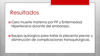 Resultados
 Cero muerte materna por PP y Enfermedad
Hipertensiva durante del embarazo.
 Equipo quirúrgico para tratar la placenta previa; y
disminución de complicaciones transquirúrgicas.
 