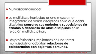  Multidisciplinariedad:
 La multidisciplinariedad es una mezcla no-
integradora de varias disciplinas en la que cada
disciplina conserva sus métodos y suposiciones sin
cambio o desarrollo de otras disciplinas en la
relación multidisciplinar.
 Los profesionales implicados en una tarea
multidisciplinar adoptan relaciones de
colaboración con objetivos comunes.
Augsburg, Tanya. (2005), Becoming Interdisciplinary: An Introduction to Interdisciplinary Studies. pág. 56
 