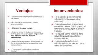 Ventajas:
 - La ampliación de perspectiva del trabajo y
de análisis.
 - Ruptura de las resistencias y criterios
preconcebidos.
 - Ahorro de tiempo y energía.
 - Mejor rendimiento de las competencias
individuales, con la actuación del personal
más indicado para una situación
determinada.
 - Garantía de seguimiento de los proyectos.
No se depende de una persona o de una
sola profesión.
 - “La suma de las disciplinas puede ser
infinita.”
Inconvenientes:
 - Ir al equipo para romper la
soledad(problema para los
solitarios).
 - La curiosidad para saber que
hacen los demás como punto de
referencia para juzgar el propio
trabajo.
 - El equipo como espacio para
solventar posibles conflictos
interpersonales.
 - La amistad en el equipo,
relaciones interpersonales como
arma de doble filo.
 