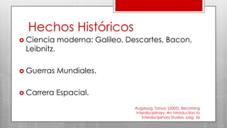 Hechos Históricos
 Ciencia moderna: Galileo, Descartes, Bacon,
Leibnitz.
 Guerras Mundiales.
 Carrera Espacial.
Augsburg, Tanya. (2005), Becoming
Interdisciplinary: An Introduction to
Interdisciplinary Studies. pág. 56
 
