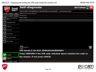Model Year 2013
VIN stored in the ECU: ZDMA302JACB000064
Press CONFIRM if the VIN code indicated above matches the code on
the chassis. If not press CANCEL
DDS 2.0 – Copying and writing the VIN code inside the control unit
Page 106
 