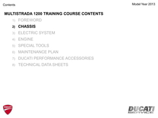 Model Year 2013
MULTISTRADA 1200 TRAINING COURSE CONTENTS
1) FOREWORD
2) CHASSIS
3) ELECTRIC SYSTEM
4) ENGINE
5) SPECIAL TOOLS
6) MAINTENANCE PLAN
7) DUCATI PERFORMANCE ACCESSORIES
8) TECHNICAL DATA SHEETS
Contents
 