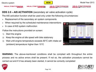 Page 140
Model Year 2013Electric system
DDS 2.0 – AIS ACTIVATION (secondary air valve activation cycle)
The AIS activation function shall be used only under the following circumstances:
 Replacement of the secondary air system components
 When required by the scheduled maintenance interventions
 In case of AIS system malfunction
WARNING: The above-mentioned conditions shall be complied with throughout the entire
process and no active errors shall be present. If not so, the activation procedure cannot be
carried out and if it has already been started, it cannot be correctly completed
Follow the instructions provided on screen:
1) Start the engine
2) Keep the engine at idle speed with bike stationary
3) Wait until engine temperature exceeds 80°C with intake air
(ambient) temperature higher than 15°C
NEW
 
