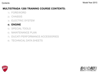 Model Year 2013
MULTISTRADA 1200 TRAINING COURSE CONTENTS:
1) FOREWORD
2) CHASSIS
3) ELECTRIC SYSTEM
4) ENGINE
5) SPECIAL TOOLS
6) MAINTENANCE PLAN
7) DUCATI PERFORMANCE ACCESSORIES
8) TECHNICAL DATA SHEETS
Contents
 