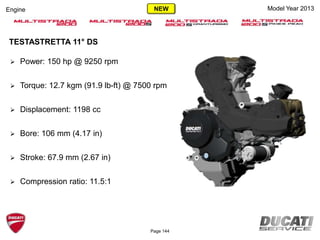 Model Year 2013Engine
 Power: 150 hp @ 9250 rpm
 Torque: 12.7 kgm (91.9 lb-ft) @ 7500 rpm
 Displacement: 1198 cc
 Bore: 106 mm (4.17 in)
 Stroke: 67.9 mm (2.67 in)
 Compression ratio: 11.5:1
TESTASTRETTA 11° DS
Page 144
NEW
 