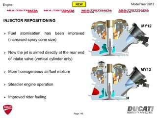 Model Year 2013Engine
MY12
MY13
INJECTOR REPOSITIONING
 Fuel atomisation has been improved
(increased spray cone size)
 Now the jet is aimed directly at the rear end
of intake valve (vertical cylinder only)
 More homogeneous air/fuel mixture
 Steadier engine operation
 Improved rider feeling
Page 146
NEW
 