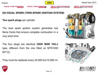 Model Year 2013Engine
Two spark plugs per cylinder
The dual spark ignition system generates two
flame fronts that ensure complete combustion in a
very short time
The four plugs are identical (NGK MAR 10A-J
type, different from the one fitted on MTS1200
MY12).
They must be replaced every 24,000 km/15,000 mi
Page 147
NEW
DSDUAL SPARK (TWIN-SPARK IGNITION SYSTEM)
 