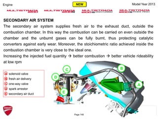 Model Year 2013Engine
SECONDARY AIR SYSTEM
The secondary air system supplies fresh air to the exhaust duct, outside the
combustion chamber. In this way the combustion can be carried on even outside the
chamber and the unburnt gases can be fully burnt, thus protecting catalytic
converters against early wear. Moreover, the stoichiometric ratio achieved inside the
combustion chamber is very close to the ideal one.
Increasing the injected fuel quantity  better combustion  better vehicle rideability
at low rpm
A solenoid valve
B fresh air delivery
C one-way valve
D spark arrestor
E secondary air duct
D
C B
A
E
Page 148
NEW
 