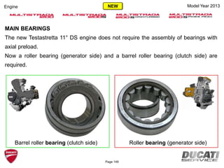 Model Year 2013Engine
MAIN BEARINGS
The new Testastretta 11° DS engine does not require the assembly of bearings with
axial preload.
Now a roller bearing (generator side) and a barrel roller bearing (clutch side) are
required.
Page 149
NEW
Roller bearing (generator side)Barrel roller bearing (clutch side)
 