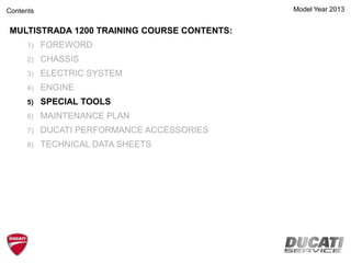Model Year 2013
MULTISTRADA 1200 TRAINING COURSE CONTENTS:
1) FOREWORD
2) CHASSIS
3) ELECTRIC SYSTEM
4) ENGINE
5) SPECIAL TOOLS
6) MAINTENANCE PLAN
7) DUCATI PERFORMANCE ACCESSORIES
8) TECHNICAL DATA SHEETS
Contents
 