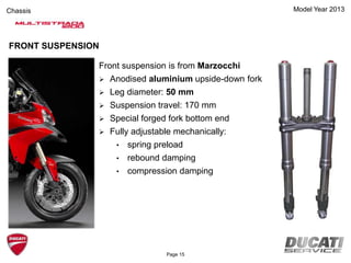 Model Year 2013Chassis
Front suspension is from Marzocchi
 Anodised aluminium upside-down fork
 Leg diameter: 50 mm
 Suspension travel: 170 mm
 Special forged fork bottom end
 Fully adjustable mechanically:
• spring preload
• rebound damping
• compression damping
FRONT SUSPENSION
Page 15
 