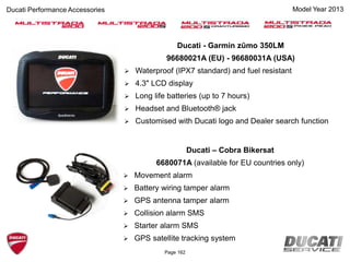 Ducati - Garmin zūmo 350LM
96680021A (EU) - 96680031A (USA)
 Waterproof (IPX7 standard) and fuel resistant
 4.3" LCD display
 Long life batteries (up to 7 hours)
 Headset and Bluetooth® jack
 Customised with Ducati logo and Dealer search function
Ducati – Cobra Bikersat
6680071A (available for EU countries only)
 Movement alarm
 Battery wiring tamper alarm
 GPS antenna tamper alarm
 Collision alarm SMS
 Starter alarm SMS
 GPS satellite tracking system
Page 162
Ducati Performance Accessories Model Year 2013
 