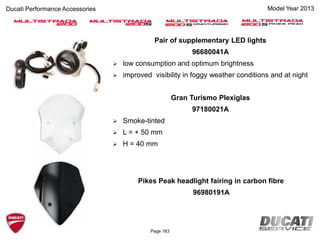 Page 163
Pair of supplementary LED lights
96680041A
 low consumption and optimum brightness
 improved visibility in foggy weather conditions and at night
Gran Turismo Plexiglas
97180021A
 Smoke-tinted
 L = + 50 mm
 H = 40 mm
Pikes Peak headlight fairing in carbon fibre
96980191A
Ducati Performance Accessories Model Year 2013
 