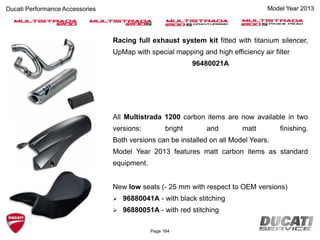 Page 164
Racing full exhaust system kit fitted with titanium silencer,
UpMap with special mapping and high efficiency air filter
96480021A
All Multistrada 1200 carbon items are now available in two
versions: bright and matt finishing.
Both versions can be installed on all Model Years.
Model Year 2013 features matt carbon items as standard
equipment.
New low seats (- 25 mm with respect to OEM versions)
 96880041A - with black stitching
 96880051A - with red stitching
Ducati Performance Accessories Model Year 2013
 
