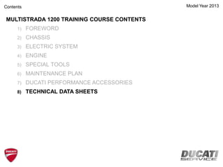 MULTISTRADA 1200 TRAINING COURSE CONTENTS
1) FOREWORD
2) CHASSIS
3) ELECTRIC SYSTEM
4) ENGINE
5) SPECIAL TOOLS
6) MAINTENANCE PLAN
7) DUCATI PERFORMANCE ACCESSORIES
8) TECHNICAL DATA SHEETS
Model Year 2013Contents
 