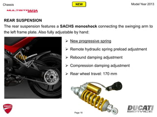 Model Year 2013Chassis
 New progressive spring
 Remote hydraulic spring preload adjustment
 Rebound damping adjustment
 Compression damping adjustment
 Rear wheel travel: 170 mm
REAR SUSPENSION
The rear suspension features a SACHS monoshock connecting the swinging arm to
the left frame plate. Also fully adjustable by hand:
Page 16
NEW
 