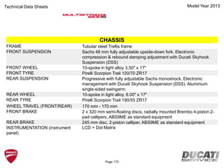 Model Year 2013Technical Data Sheets
CHASSIS
FRAME Tubular steel Trellis frame
FRONT SUSPENSION Sachs 48 mm fully adjustable upside-down fork. Electronic
compression & rebound damping adjustment with Ducati Skyhook
Suspension (DSS)
FRONT WHEEL 10-spoke in light alloy 3.50" x 17"
FRONT TYRE Pirelli Scorpion Trail 120/70 ZR17
REAR SUSPENSION Progressive with fully adjustable Sachs monoshock. Electronic
management with Ducati Skyhook Suspension (DSS). Aluminium
single-sided swingarm.
REAR WHEEL 10-spoke in light alloy, 6.00" x 17"
REAR TYRE Pirelli Scorpion Trail 190/55 ZR17
WHEEL TRAVEL (FRONT/REAR) 170 mm - 170 mm
FRONT BRAKE 2 x 320 mm semi-floating discs, radially mounted Brembo 4-piston 2-
pad callipers, ABS9ME as standard equipment
REAR BRAKE 245 mm disc, 2-piston calliper, ABS9ME as standard equipment
INSTRUMENTATION (instrument
panel)
LCD + Dot Matrix
Page 170
 