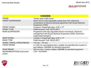 Model Year 2013Technical Data Sheets
CHASSIS
FRAME Tubular steel Trellis frame
FRONT SUSPENSION Sachs 48 mm fully adjustable upside-down fork. Electronic
compression & rebound damping adjustment with Ducati Skyhook
Suspension (DSS)
FRONT WHEEL 3-spoke in forged light alloy, 3.50" x 17"
FRONT TYRE Pirelli Scorpion Trail 120/70 ZR17
REAR SUSPENSION Progressive with fully adjustable Sachs monoshock. Electronic
management with Ducati Skyhook Suspension (DSS). Aluminium
single-sided swingarm.
REAR WHEEL 3-spoke in forged light alloy, 6.00" x 17"
REAR TYRE Pirelli Scorpion Trail 190/55 ZR17
WHEEL TRAVEL (FRONT/REAR) 170 mm - 170 mm
FRONT BRAKE 2 x 320 mm semi-floating discs, radially mounted Brembo 4-piston 2-
pad callipers, ABS9ME as standard equipment
REAR BRAKE 245 mm disc, 2-piston calliper, ABS9ME as standard equipment
INSTRUMENTATION (instrument
panel)
LCD + Dot Matrix
Page 176
 