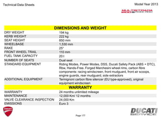Model Year 2013Technical Data Sheets
DIMENSIONS AND WEIGHT
DRY WEIGHT 194 kg
KERB WEIGHT 222 kg
SEAT HEIGHT 850 mm
WHEELBASE 1,530 mm
RAKE 25°
FRONT WHEEL TRAIL 110 mm
FUEL TANK CAPACITY 20 l
NUMBER OF SEATS Dual seat
STANDARD EQUIPMENT Riding Modes, Power Modes, DSS, Ducati Safety Pack (ABS + DTC),
Rbw, Hands-Free. Forged Marchesini wheel rims, carbon fibre
components: racing windscreen, front mudguard, front air scoops,
engine guards, rear mudguard, side extractors
ADDITIONAL EQUIPMENT Termignoni carbon fibre silencer (EU type-approved), original
equipment windscreen
WARRANTY
WARRANTY 24 months unlimited mileage
MAINTENANCE 12,000 Km/ 12 months
VALVE CLEARANCE INSPECTION 24,000 Km
EMISSIONS Euro 3
Page 177
 